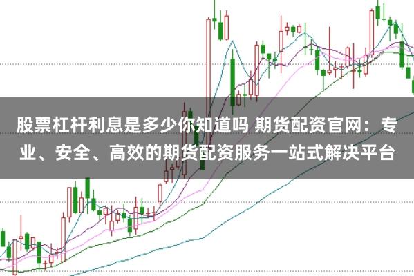股票杠杆利息是多少你知道吗 期货配资官网：专业、安全、高效的期货配资服务一站式解决平台