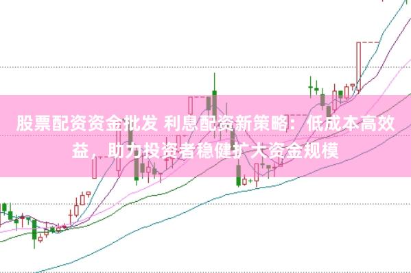 股票配资资金批发 利息配资新策略：低成本高效益，助力投资者稳健扩大资金规模