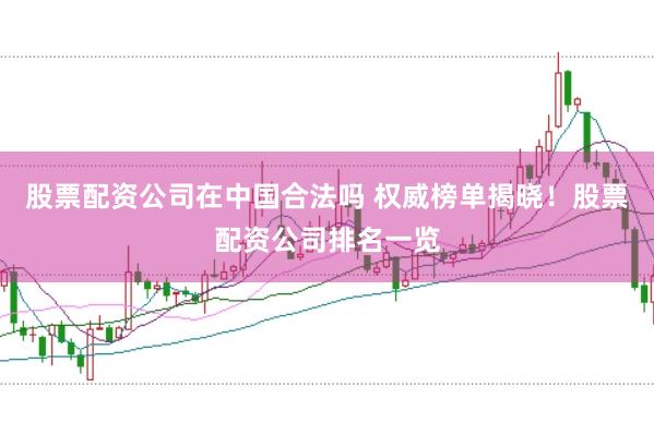 股票配资公司在中国合法吗 权威榜单揭晓！股票配资公司排名一览