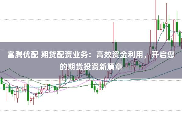 富腾优配 期货配资业务：高效资金利用，开启您的期货投资新篇章