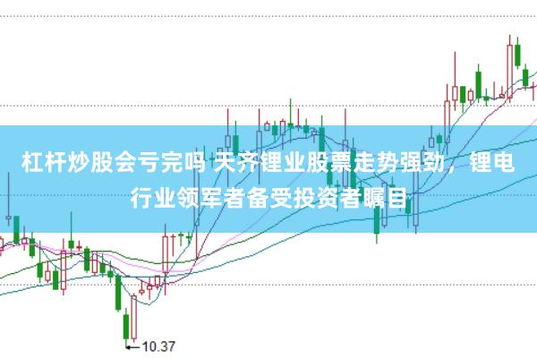 杠杆炒股会亏完吗 天齐锂业股票走势强劲，锂电行业领军者备受投资者瞩目