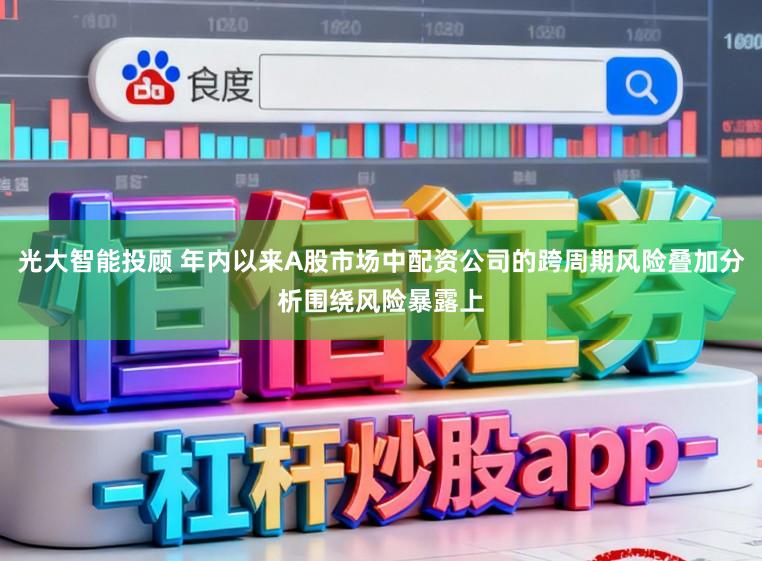 光大智能投顾 年内以来A股市场中配资公司的跨周期风险叠加分析围绕风险暴露上