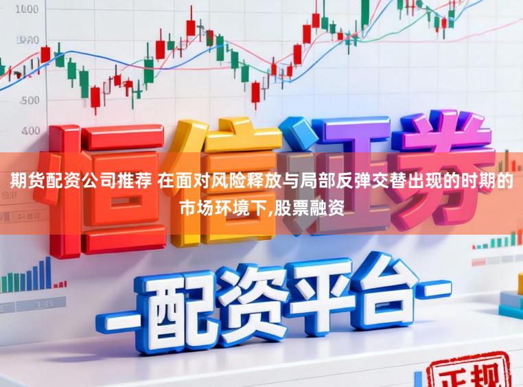 期货配资公司推荐 在面对风险释放与局部反弹交替出现的时期的市场环境下,股票融资