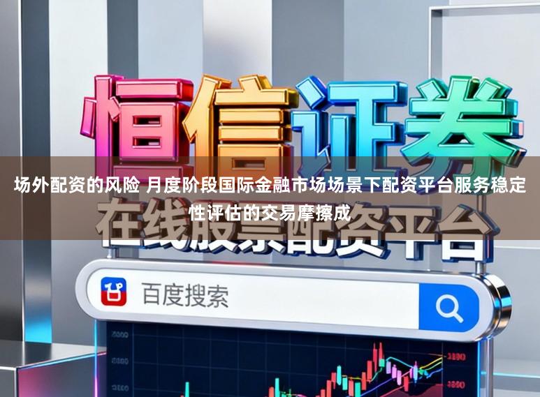 场外配资的风险 月度阶段国际金融市场场景下配资平台服务稳定性评估的交易摩擦成