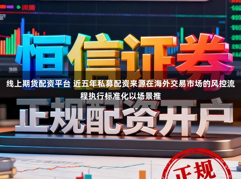线上期货配资平台 近五年私募配资来源在海外交易市场的风控流程执行标准化以场景推