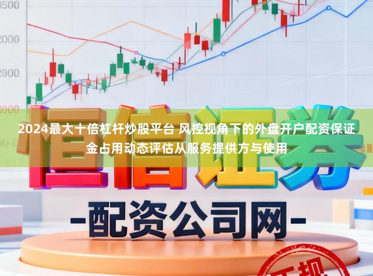 2024最大十倍杠杆炒股平台 风控视角下的外盘开户配资保证金占用动态评估从服务提供方与使用
