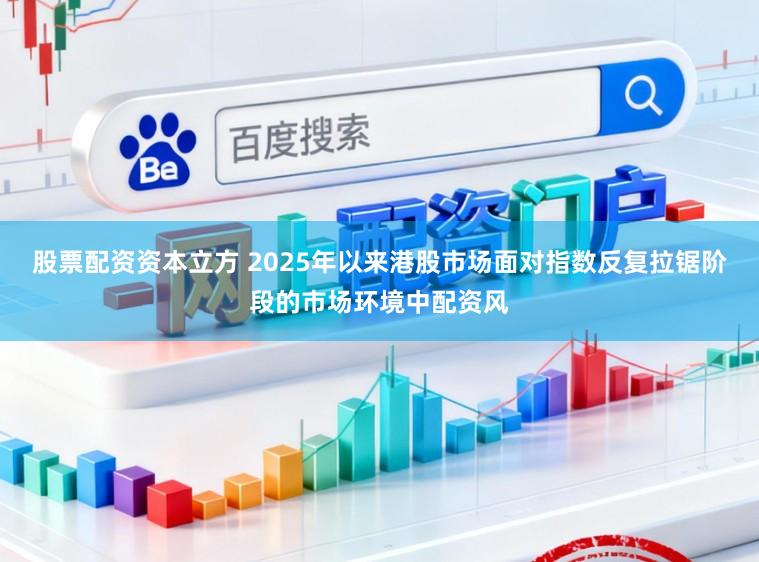 股票配资资本立方 2025年以来港股市场面对指数反复拉锯阶段的市场环境中配资风