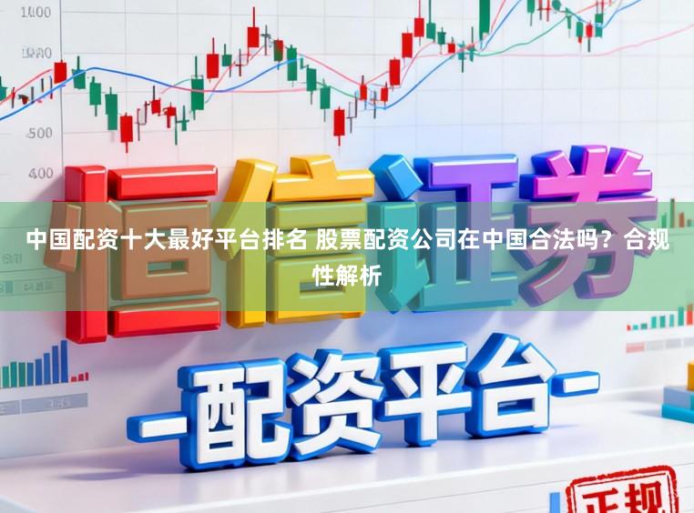 中国配资十大最好平台排名 股票配资公司在中国合法吗？合规性解析