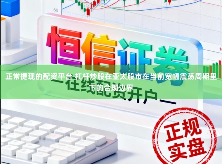 正常提现的配资平台 杠杆炒股在亚太股市在当前宽幅震荡周期里下的合规边界