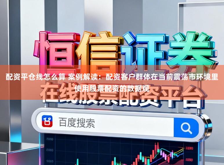 配资平仓线怎么算 案例解读：配资客户群体在当前震荡市环境里使用股票配资的数据观