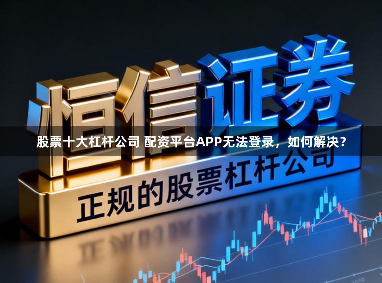 股票十大杠杆公司 配资平台APP无法登录，如何解决？